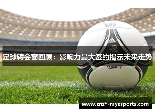 足球转会窗回顾:影响力最大签约揭示未来走势 足球转会窗回顾:影响力最大签约揭示未来走势
