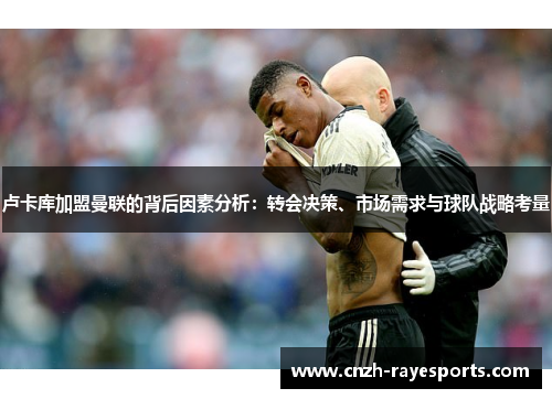 卢卡库加盟曼联的背后因素分析：转会决策、市场需求与球队战略考量