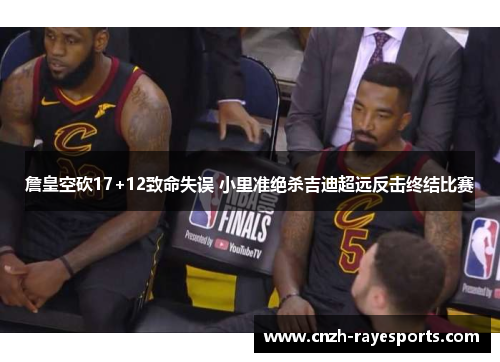 詹皇空砍17+12致命失误 小里准绝杀吉迪超远反击终结比赛