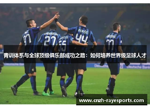 青训体系与全球顶级俱乐部成功之路：如何培养世界级足球人才