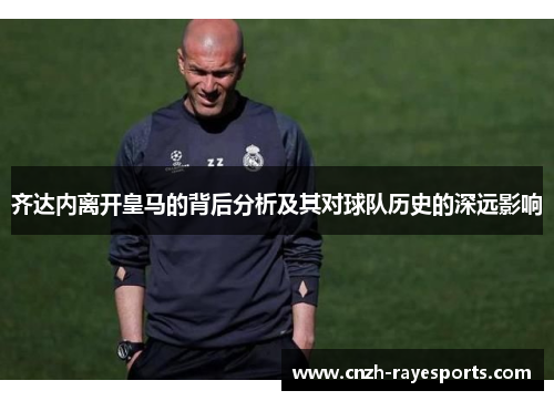 齐达内离开皇马的背后分析及其对球队历史的深远影响 齐达内离开皇马的背后分析及其对球队历史的深远影响